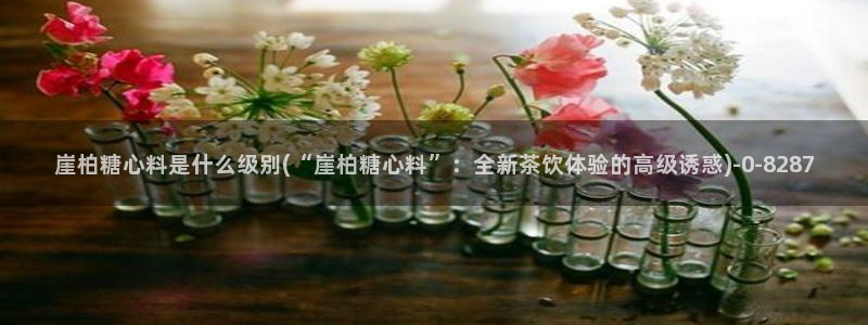 糖心vlog+：崖柏糖心料是什么级别(“崖柏糖心料”：全